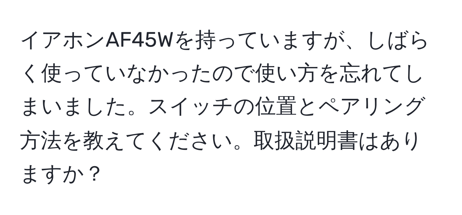 イアホンAF45Wを持っていますが、しばらく使っていなかったので使い方を忘れてしまいました。スイッチの位置とペアリング方法を教えてください。取扱説明書はありますか？