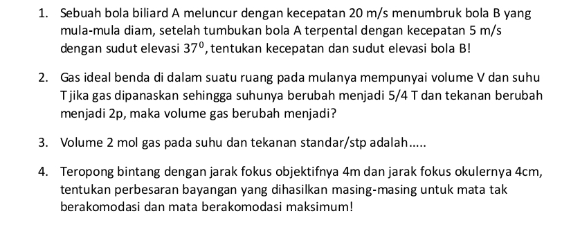 Sebuah bola biliard A meluncur dengan kecepatan 20 m/s menumbruk bola B yang 
mula-mula diam, setelah tumbukan bola A terpental dengan kecepatan 5 m/s
dengan sudut elevasi 37° , tentukan kecepatan dan sudut elevasi bola B! 
2. Gas ideal benda di dalam suatu ruang pada mulanya mempunyai volume V dan suhu 
Tjika gas dipanaskan sehingga suhunya berubah menjadi 5/4 T dan tekanan berubah 
menjadi 2p, maka volume gas berubah menjadi? 
3. Volume 2 mol gas pada suhu dan tekanan standar/stp adalah..... 
4. Teropong bintang dengan jarak fokus objektifnya 4m dan jarak fokus okulernya 4cm, 
tentukan perbesaran bayangan yang dihasilkan masing-masing untuk mata tak 
berakomodasi dan mata berakomodasi maksimum!