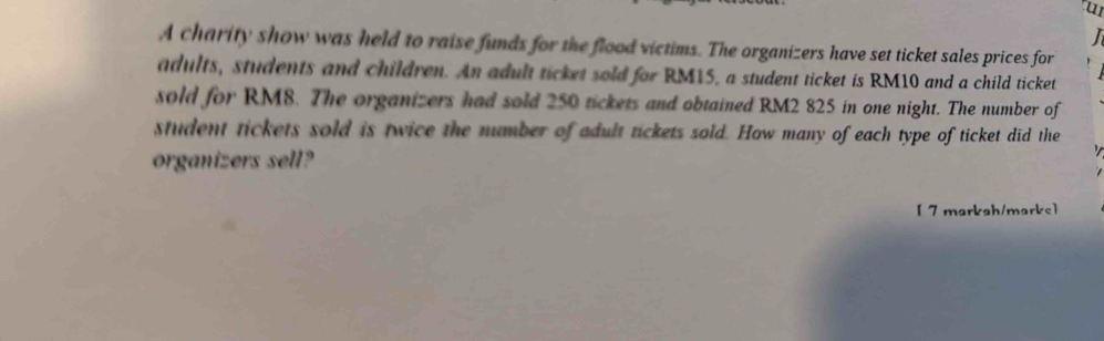 A charity show was held to raise funds for the flood victims. The organizers have set ticket sales prices for 
adults, students and children. An adult ticket sold for RM15, a student ticket is RM10 and a child ticket 
sold for RM8. The organizers had sold 250 tickets and obtained RM2 825 in one night. The number of 
student tickets sold is twice the number of adult tickets sold. How many of each type of ticket did the 
organizers sell? 
[ 7 markah/marks]