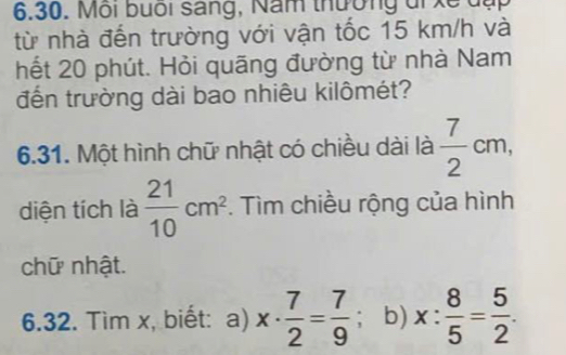 Môi buổi sáng, Năm thường đi xề đụp 
từ nhà đến trường với vận tốc 15 km/h và 
hết 20 phút. Hỏi quãng đường từ nhà Nam 
đến trường dài bao nhiêu kilômét? 
6.31. Một hình chữ nhật có chiều dài là  7/2 cm, 
diện tích là  21/10 cm^2. Tìm chiều rộng của hình 
chữ nhật. 
6.32. Tìm x, biết: a) x·  7/2 = 7/9 ; b) x: 8/5 = 5/2 .