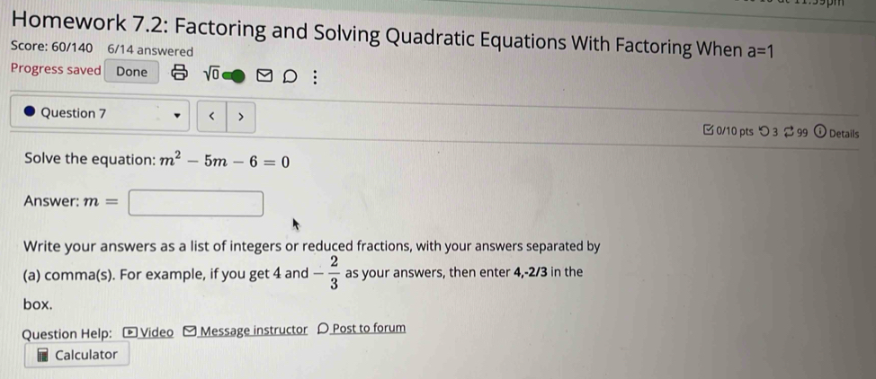 Homework 7.2: Factoring and Solving Quadratic Equations With Factoring When a=1
Score: 60/140 6/14 answered 
Progress saved Done sqrt(0) : 
Question 7 < > [ 0/10 pts つ 3 ⇄ 99 ⓘ Details 
Solve the equation: m^2-5m-6=0
Answer: m=
Write your answers as a list of integers or reduced fractions, with your answers separated by 
(a) comma(s). For example, if you get 4 and - 2/3  as your answers, then enter 4, -2/3 in the 
box. 
Question Help: Video Message instructor D Post to forum 
Calculator