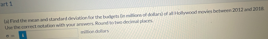 art 1 
(a) Find the mean and standard deviation for the budgets (in millions of dollars) of all Hollywood movies between 2012 and 2018. 
Use the correct notation with your answers. Round to two decimal places.
sigma =□ million dollars