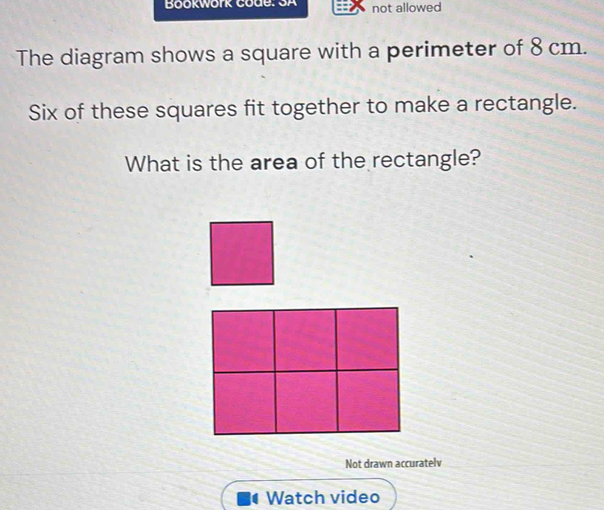 Bookwork code: SA not allowed 
The diagram shows a square with a perimeter of 8 cm. 
Six of these squares fit together to make a rectangle. 
What is the area of the rectangle? 
Not drawn accuratelv 
Watch video