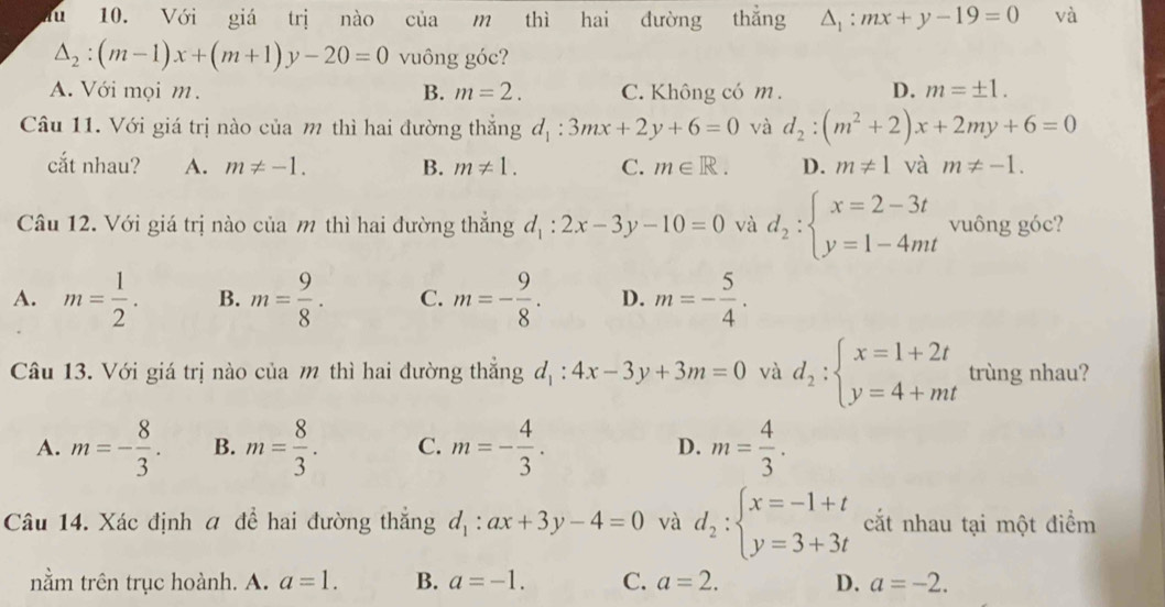 lu 10. Với giá trị nào của m thì hai đường thắng △ _1:mx+y-19=0 và
△ _2:(m-1)x+(m+1)y-20=0 vuông góc?
A. Với mọi m. B. m=2. C. Không có m. D. m=± 1.
Câu 11. Với giá trị nào của m thì hai đường thắng d_1:3mx+2y+6=0 và d_2:(m^2+2)x+2my+6=0
cắt nhau? A. m!= -1. B. m!= 1. C. m∈ R. D. m!= 1 và m!= -1.
Câu 12. Với giá trị nào của m thì hai đường thẳng d_1:2x-3y-10=0 và d_2:beginarrayl x=2-3t y=1-4mtendarray. vuông góc?
A. m= 1/2 . B. m= 9/8 . C. m=- 9/8 . D. m=- 5/4 .
Câu 13. Với giá trị nào của m thì hai đường thẳng d_1:4x-3y+3m=0 và d_2:beginarrayl x=1+2t y=4+mtendarray. trùng nhau?
A. m=- 8/3 . B. m= 8/3 . C. m=- 4/3 . D. m= 4/3 .
Câu 14. Xác định a để hai đường thắng d_1:ax+3y-4=0 và d_2:beginarrayl x=-1+t y=3+3tendarray. cắt nhau tại một điểm
nằm trên trục hoành. A. a=1. B. a=-1. C. a=2. D. a=-2.