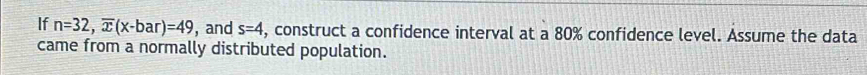 If n=32, overline x(x-bar)=49 , and s=4 , construct a confidence interval at a 80% confidence level. Assume the data 
came from a normally distributed population.