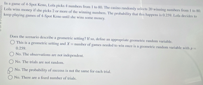 In a game of 4 -Spot Keno, Lola picks 4 numbers from 1 to 80. The casino randomly selects 20 winning numbers from 1 to 80.
Lola wins money if she picks 2 or more of the winning numbers. The probability that this happens is 0.259. Lola decides to
keep playing games of 4 -Spot Keno until she wins some money.
Does the scenario describe a geometric setting? If so, define an appropriate geometric random variable.
This is a geometric setting and X= number of games needed to win once is a geometric random variable with
0.259. p=
No. The observations are not independent.
No. The trials are not random.
No. The probability of success is not the same for each trial.
No. There are a fixed number of trials.