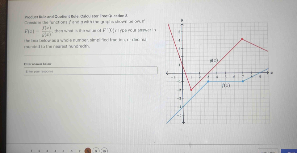 Product Rule and Quotient Rule: Calculator Free:Question 8
Consider the functions f and gwith the graphs shown below. If
F(x)= f(x)/g(x)  , then what is the value of F'(0) ? Type your answer in
the box below as a whole number, simplified fraction, or decimal
rounded to the nearest hundredth.
Enter answer below
Enter your response
2 3 4 5 6 7