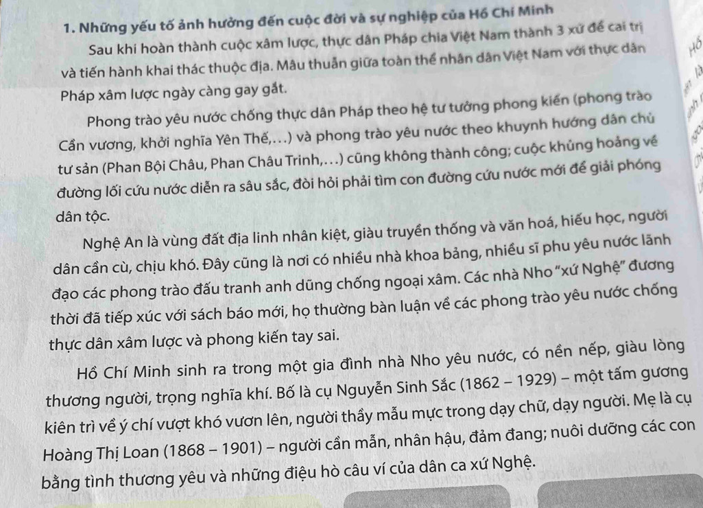 Những yếu tố ảnh hưởng đến cuộc đời và sự nghiệp của Hồ Chí Minh
Sau khi hoàn thành cuộc xâm lược, thực dân Pháp chia Việt Nam thành 3 xứ để cai trị
và tiến hành khai thác thuộc địa. Mâu thuẫn giữa toàn thể nhân dân Việt Nam với thực dân
13
Pháp xâm lược ngày càng gay gắt.
Phong trào yêu nước chống thực dân Pháp theo hệ tư tưởng phong kiến (phong trào
Cần vương, khởi nghĩa Yên Thế,...) và phong trào yêu nước theo khuynh hướng dân chủ
tư sản (Phan Bội Châu, Phan Châu Trinh,...) cũng không thành công; cuộc khủng hoảng về
đường lối cứu nước diễn ra sâu sắc, đòi hỏi phải tìm con đường cứu nước mới để giải phóng
dân tộc.
Nghệ An là vùng đất địa linh nhân kiệt, giàu truyền thống và văn hoá, hiếu học, người
dân cần cù, chịu khó. Đây cũng là nơi có nhiều nhà khoa bảng, nhiều sĩ phu yêu nước lãnh
đạo các phong trào đấu tranh anh dũng chống ngoại xâm. Các nhà Nho “xứ Nghệ” đương
thời đã tiếp xúc với sách báo mới, họ thường bàn luận về các phong trào yêu nước chống
thực dân xâm lược và phong kiến tay sai.
Hồ Chí Minh sinh ra trong một gia đình nhà Nho yêu nước, có nền nếp, giàu lòng
thương người, trọng nghĩa khí. Bố là cụ Nguyễn Sinh Sắc (1862 - 1929) - một tấm gương
kiên trì về ý chí vượt khó vươn lên, người thầy mẫu mực trong dạy chữ, dạy người. Mẹ là cụ
Hoàng Thị Loan (1868-19 901) - người cần mẫn, nhân hậu, đảm đang; nuôi dưỡng các con
bằng tình thương yêu và những điệu hò câu ví của dân ca xứ Nghệ.