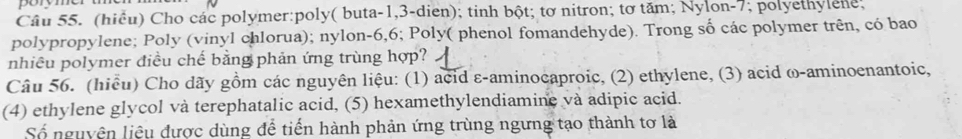 (hiểu) Cho các polymer:poly( buta -1,3-dien); tinh bột; tơ nitron; tơ tăm; Nylon- 7; polyethylene; 
polypropylene; Poly (vinyl chlorua); nylon- 6, 6; Poly( phenol fomandehyde). Trong số các polymer trên, có bao 
nhiều polymer điều chế bằng phản ứng trùng hợp? 
Câu 56. (hiều) Cho dãy gồm các nguyên liệu: (1) acid ε-aminocaproic, (2) ethylene, (3) acid ω-aminoenantoic, 
(4) ethylene glycol và terephatalic acid, (5) hexamethylendiamine và adipic acid. 
Số nguyên liệu được dùng để tiến hành phản ứng trùng ngưng tạo thành tơ là