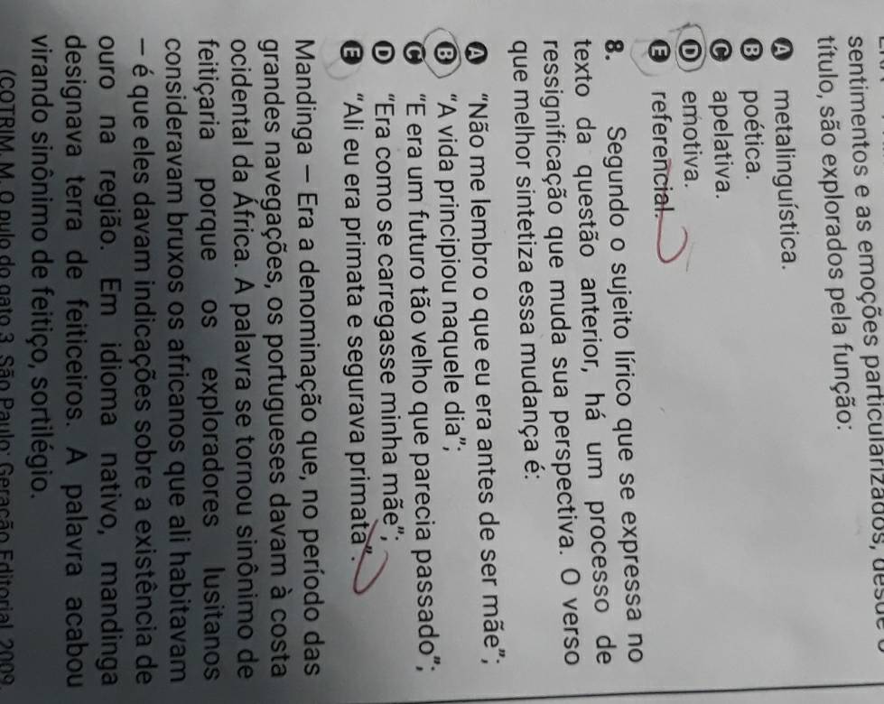 sentimentos e as emoções particularizados, desue
título, são explorados pela função:
A metalinguística.
B poética.
0 apelativa.
① emotiva.
€ referencial.
8. Segundo o sujeito lírico que se expressa no
texto da questão anterior, há um processo de
ressignificação que muda sua perspectiva. O verso
que melhor sintetiza essa mudança é:
A “Não me lembro o que eu era antes de ser mãe”;
“A vida principiou naquele dia”;
O “E era um futuro tão velho que parecia passado”;
O “Era como se carregasse minha mãe”;
© “Ali eu era primata e segurava primata”.
Mandinga - Era a denominação que, no período das
grandes navegações, os portugueses davam à costa
ocidental da África. A palavra se tornou sinônimo de
feitiçaria porque os exploradores lusitanos
consideravam bruxos os africanos que ali habitavam
- é que eles davam indicações sobre a existência de
ouro na região. Em idioma nativo, mandinga
designava terra de feiticeiros. A palavra acabou
virando sinônimo de feitiço, sortilégio.
(COTRIM. M. O pulo do gato 3. São Paulo: Geração Editorial, 2009