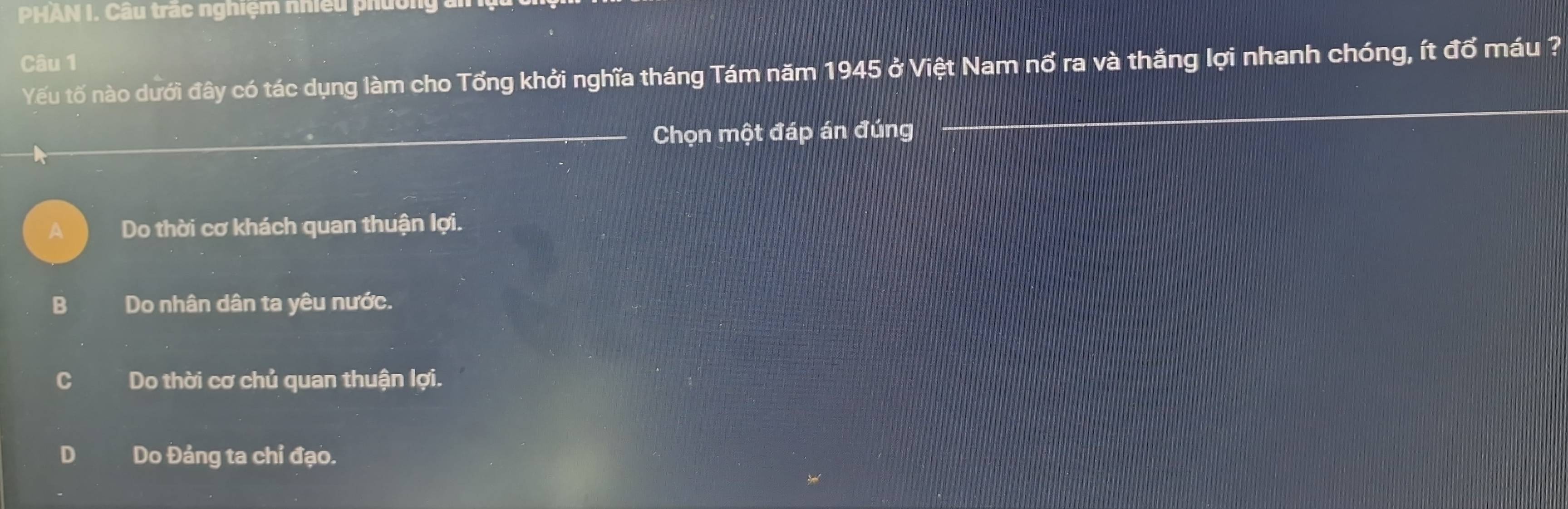 PHAN I. Câu trắc nghiệm nhiều phường :
Câu 1
Yếu tố nào dưới đây có tác dụng làm cho Tổng khởi nghĩa tháng Tám năm 1945 ở Việt Nam nổ ra và thắng lợi nhanh chóng, ít đổ máu ?
_Chọn một đáp án đúng
_
_
Do thời cơ khách quan thuận lợi.
B Do nhân dân ta yêu nước.
C Do thời cơ chủ quan thuận lợi.
D Do Đảng ta chỉ đạo.