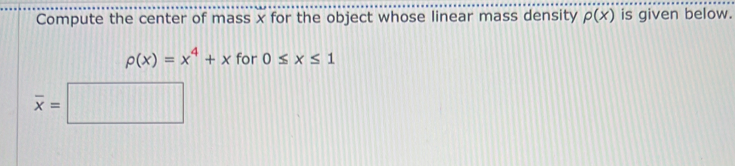 Compute the center of mass x for the object whose linear mass density rho (x) is given below.
p(x)=x^4+x for 0≤ x≤ 1
overline x=□