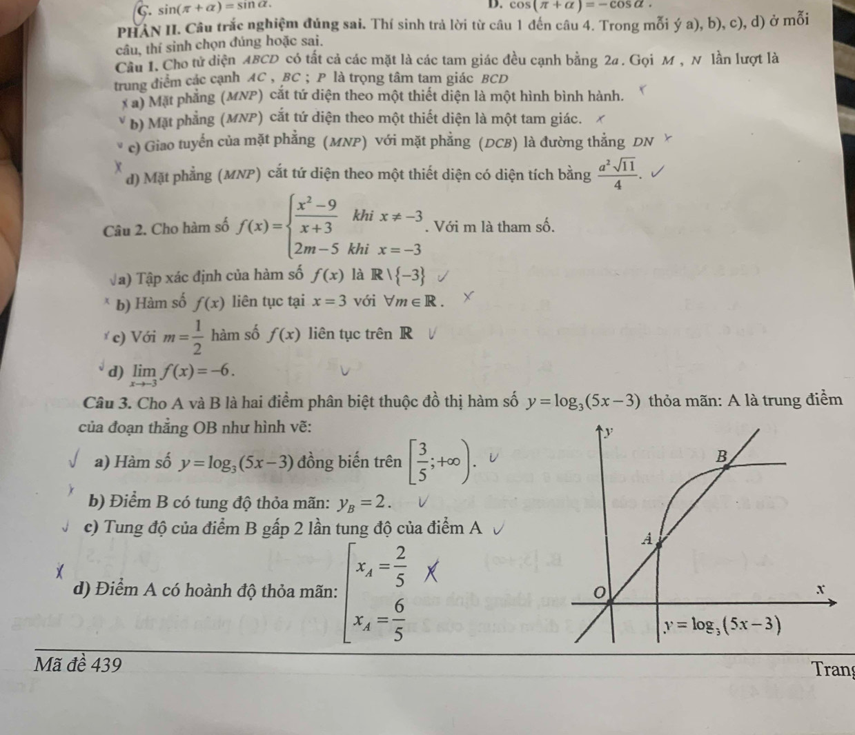 sin (π +alpha )=sin alpha .
D. cos (π +alpha )=-cos alpha .
PHAN II. Câu trắc nghiệm đúng sai. Thí sinh trả lời từ câu 1 đến câu 4. Trong mỗi ý a), b), c), d) ở mỗi
câu, thí sinh chọn đúng hoặc sai.
Cầu I. Cho tử diện ABCD có tất cả các mặt là các tam giác đều cạnh bằng 2a . Gọi M , N lần lượt là
trung điểm các cạnh AC , BC ; P là trọng tâm tam giác BCD
x ã) Mặt phẳng (MNP) cắt tứ diện theo một thiết diện là một hình bình hành.
b) Mặt phẳng (MNP) cắt tứ diện theo một thiết diện là một tam giác.
c) Giao tuyến của mặt phẳng (MNP) với mặt phẳng (DCB) là đường thẳng DN
X
d) Mặt phẳng (MNP) cắt tứ diện theo một thiết diện có diện tích bằng  a^2sqrt(11)/4 .
Câu 2. Cho hàm số f(x)=beginarrayl  (x^2-9)/x+3 khix!= -3 2m-5khix=-3endarray.. Với m là tham số.
Va) Tập xác định của hàm số f(x) là R/ -3
b) Hàm số f(x) liên tục tại x=3 với forall m∈ R.
* c) Với m= 1/2  hàm số f(x) liên tục trên R
d) limlimits _xto -3f(x)=-6.
Câu 3. Cho A và B là hai điểm phân biệt thuộc đồ thị hàm số y=log _3(5x-3) thỏa mãn: A là trung điểm
của đoạn thẳng OB như hình vẽ:
a) Hàm số y=log _3(5x-3) đồng biến trên [ 3/5 ;+∈fty ).
b) Điểm B có tung độ thỏa mãn: y_B=2.
c) Tung độ của điểm B gấp 2 lần tung độ của điểm A
d) Điểm A có hoành độ thỏa mãn: beginarrayl x_A= 2/5 *  x_A= 6/5 endarray.
Mã đề 439 Tran