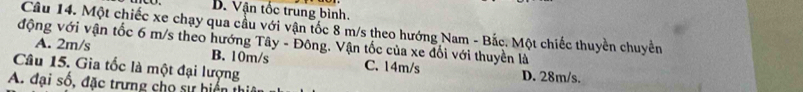 B. Vận tốc trung bình.
Câu 14. Một chiếc xe chạy qua cầu với vận tốc 8 m/s theo hướng Nam - Bắc. Một chiếc thuyền chuyển
động với vận tốc 6 m/s theo hướng Tây - Đông. Vận tốc của xe đối với thuyền là
A. 2m/s B. 10m/s C. 14m/s
Câu 15. Gia tốc là một đại lượng D. 28m/s.
A. đại số, đặc trưng cho si hiển