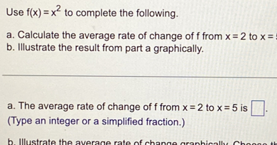 Use f(x)=x^2 to complete the following. 
a. Calculate the average rate of change of f from x=2 to x=
b. Illustrate the result from part a graphically. 
_ 
a. The average rate of change of f from x=2 to x=5 is □. 
(Type an integer or a simplified fraction.) 
h Illustrate the average rate of chan .