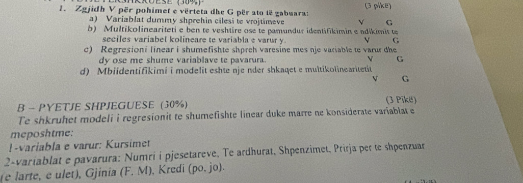 SHRRUESE (30%) (3 pike)
1. Zgjidh V për pohimet e vërteta dhe G për ato të gabuara:
a) Variablat dummy shprehin cilesi te vrojtimeve V G
b) Multikolineariteti e ben te veshtire ose te pamundur identifikimin e ndikímit te
seciles variabel kolineare te variabla e varur y. V G
c) Regresioni linear i shumefishte shpreh varesine mes nje variable te varur dhe
dy ose me shume variablave te pavarura. V G
d) Mbiidentifikimi i modelit eshte nje nder shkaqet e multikolinearitetit
V G
B - PYETJE SHPJEGUESE (30%)
(3 Pikë)
Te shkruhet modeli i regresionit te shumefishte linear duke marre ne konsiderate variablat e
meposhtme:
1-variabla e varur: Kursimet
2-variablat e pavarura: Numríi pjesetareve, Te ardhurat, Shpenzimet, Prirja per te shpenzuar
(e larte, e ulet), Gjinia (F. M), Kredi (po, jo).