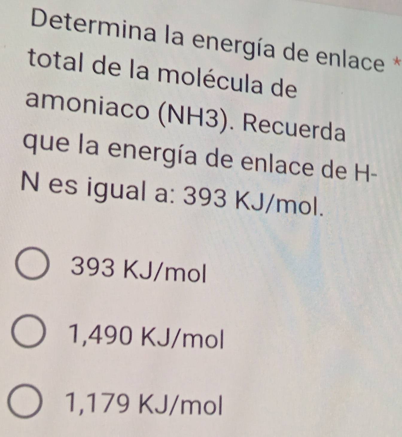 Determina la energía de enlace *
total de la molécula de
amoniaco (NH3). Recuerda
que la energía de enlace de H-
N es igual a: 393 KJ/mol.
393 KJ/mol
1,490 KJ/mol
1,179 KJ/mol