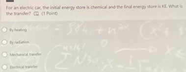 For an electric car, the initial energy store is chemical and the final energy store is KE. What is
the transfer? (1 Point)
By heating
By radiation
Mechanical transfer
Electrical transfer