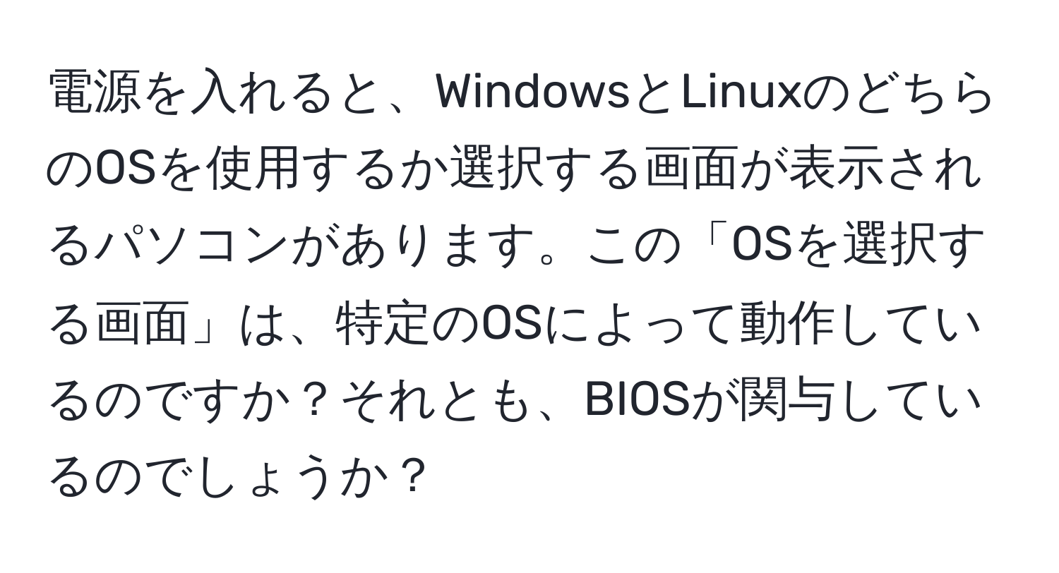 電源を入れると、WindowsとLinuxのどちらのOSを使用するか選択する画面が表示されるパソコンがあります。この「OSを選択する画面」は、特定のOSによって動作しているのですか？それとも、BIOSが関与しているのでしょうか？