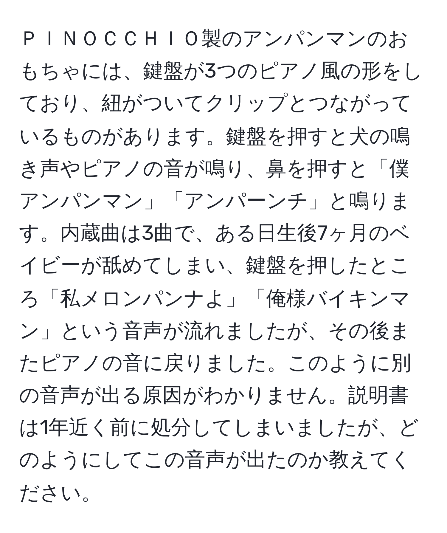 ＰＩＮＯＣＣＨＩＯ製のアンパンマンのおもちゃには、鍵盤が3つのピアノ風の形をしており、紐がついてクリップとつながっているものがあります。鍵盤を押すと犬の鳴き声やピアノの音が鳴り、鼻を押すと「僕アンパンマン」「アンパーンチ」と鳴ります。内蔵曲は3曲で、ある日生後7ヶ月のベイビーが舐めてしまい、鍵盤を押したところ「私メロンパンナよ」「俺様バイキンマン」という音声が流れましたが、その後またピアノの音に戻りました。このように別の音声が出る原因がわかりません。説明書は1年近く前に処分してしまいましたが、どのようにしてこの音声が出たのか教えてください。