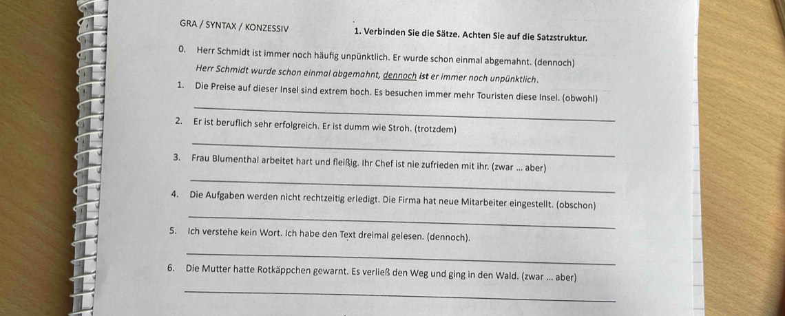 GRA / SYNTAX / KONZESSIV 1. Verbinden Sie die Sätze. Achten Sie auf die Satzstruktur. 
0. Herr Schmidt ist immer noch häufig unpünktlich. Er wurde schon einmal abgemahnt. (dennoch) 
Herr Schmidt wurde schon einmal abgemahnt, dennoch ist er immer noch unpünktlich. 
_ 
1. Die Preise auf dieser Insel sind extrem hoch. Es besuchen immer mehr Touristen diese Insel. (obwohl) 
2. Er ist beruflich sehr erfolgreich. Er ist dumm wie Stroh. (trotzdem) 
_ 
_ 
3. Frau Blumenthal arbeitet hart und fleißig. Ihr Chef ist nie zufrieden mit ihr. (zwar ….. aber) 
_ 
4. Die Aufgaben werden nicht rechtzeitig erledigt. Die Firma hat neue Mitarbeiter eingestellt. (obschon) 
5. Ich verstehe kein Wort. Ich habe den Text dreimal gelesen. (dennoch). 
_ 
_ 
6. Die Mutter hatte Rotkäppchen gewarnt. Es verließ den Weg und ging in den Wald. (zwar ... aber)