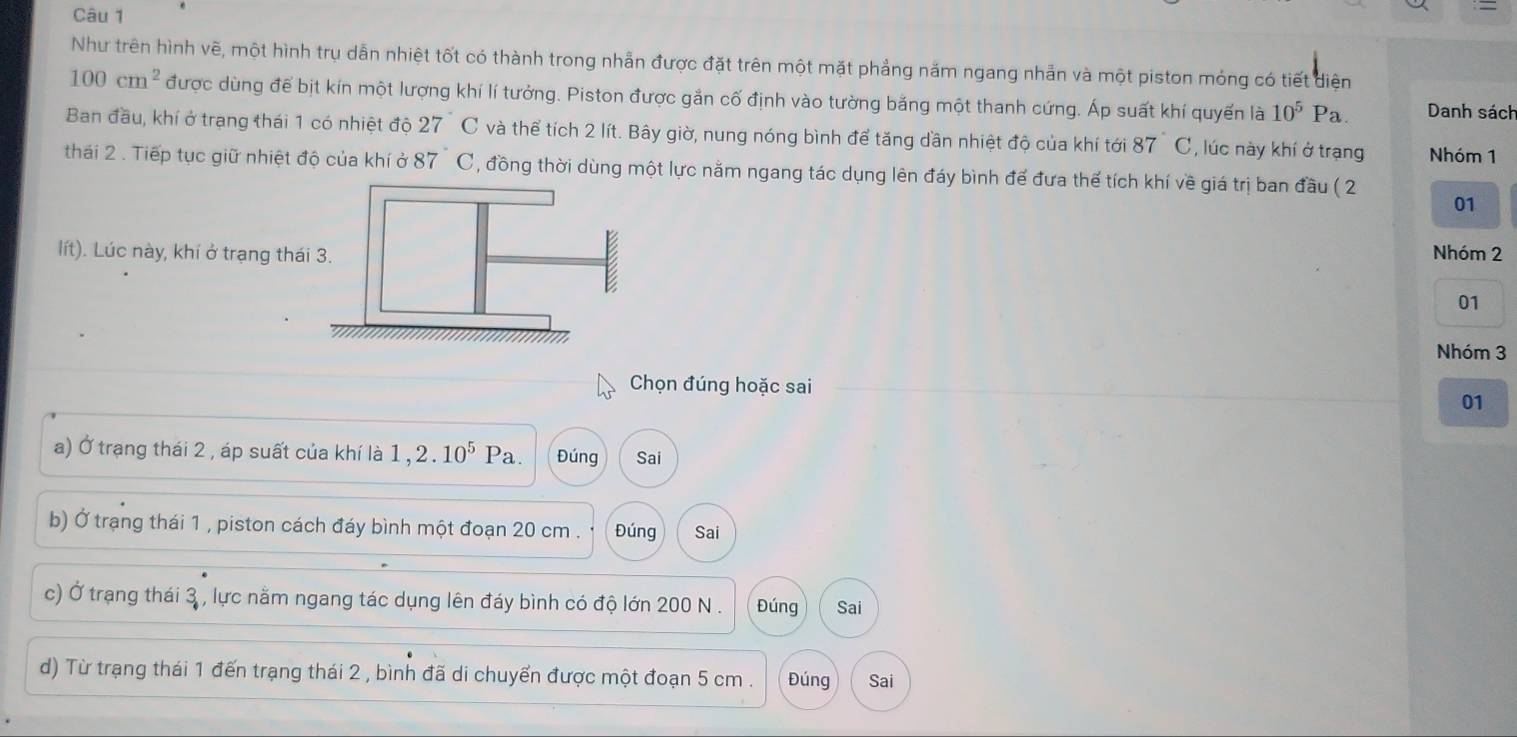 Như trên hình vẽ, một hình trụ dẫn nhiệt tốt có thành trong nhẫn được đặt trên một mặt phẳng năm ngang nhản và một piston mỏng có tiết diện
100cm^2 được dùng để bịt kín một lượng khí lí tưởng. Piston được gắn cố định vào tường băng một thanh cứng. Áp suất khí quyến là 10^5Pa Danh sách 
Ban đầu, khí ở trạng thái 1 có nhiệt độ 27C và thể tích 2 lít. Bây giờ, nung nóng bình để tăng dần nhiệt độ của khí tới 87 C, lúc này khí ở trạng Nhóm 1 
thái 2 . Tiếp tục giữ nhiệt độ của khí ở 87°C , đồng thời dùng một lực năm ngang tác dụng lên đáy bình đế đưa thế tích khí về giá trị ban đầu ( 2 
01 
lít). Lúc này, khí ở trạng thái 3. Nhóm 2
E 
01 
Nhóm 3
Chọn đúng hoặc sai 
01 
a) Ở trạng thái 2 , áp suất của khí là 1, 2.10^5 Pa. Đúng Sai 
b) Ở trạng thái 1 , piston cách đáy bình một đoạn 20 cm. Đúng Sai 
c) Ở trạng thái 3 , lực nằm ngang tác dụng lên đáy bình có độ lớn 200 N. Đúng Sai 
d) Từ trạng thái 1 đến trạng thái 2 , bình đã di chuyến được một đoạn 5 cm. Đúng Sai