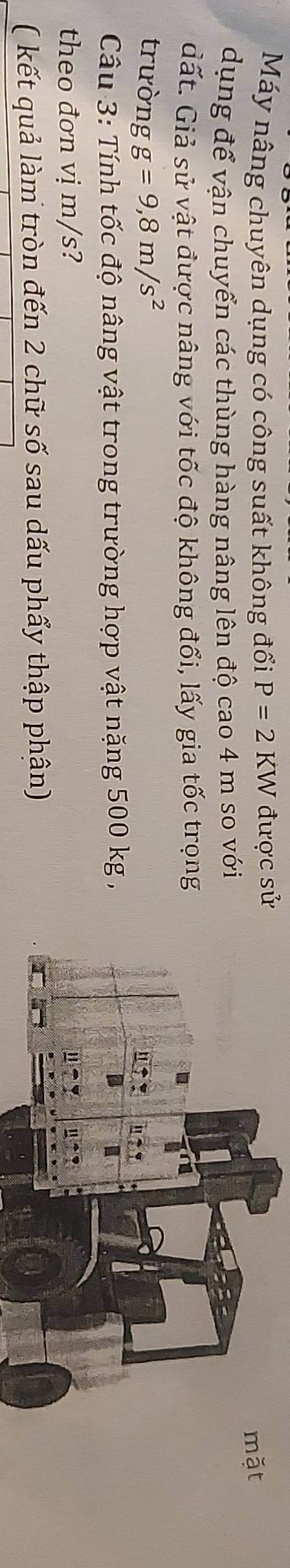 Máy nâng chuyên dụng có công suất không đổi P=2KW được sửặt
dụng để vận chuyển các thùng hàng nâng lên độ cao 4 m so với
đất. Giả sử vật được nâng với tốc độ không đổi, lấy gia tốc trọng
trường g=9,8m/s^2
Câu 3: Tính tốc độ nâng vật trong trường hợp vật nặng 500 kg,
theo đơn vị m/s?
( kết quả làm tròn đến 2 chữ số sau dấu phẩy thập phân)