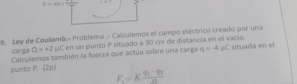 V=300V
i=? 
9. Ley de Coulomb.- Problema .- Calculemos el campo eléctrico creado por una 
carga Q=+2mu C en un punto P situado a 30 cm de distancia en el vacío. 
Calculemos también la fuerza que actúa sobre una carga q=-4mu C situada en el 
punto P. (2p)
F_1=Kfrac q_1· q_2d^2