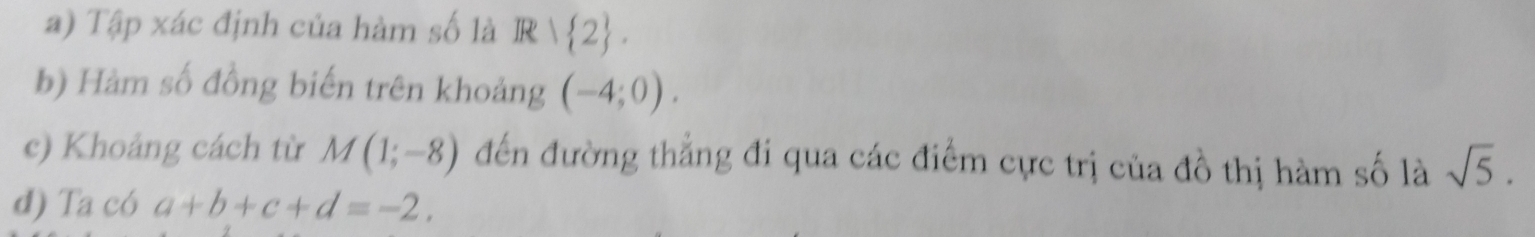 Tập xác định của hàm số là Rvee  2. 
b) Hàm số đồng biến trên khoảng (-4;0). 
c) Khoảng cách từ M(1;-8) đến đường thẳng đi qua các điểm cực trị của đồ thị hàm số là sqrt(5). 
d) Ta có a+b+c+d=-2.
