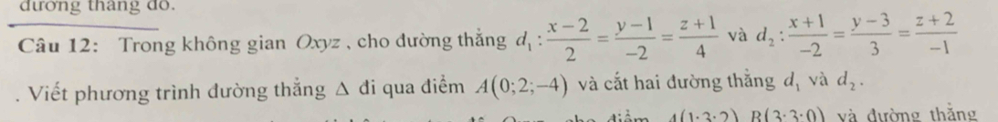 đường thang do. 
Câu 12: Trong không gian Oxyz , cho đường thắng d_1: (x-2)/2 = (y-1)/-2 = (z+1)/4  và d_2: (x+1)/-2 = (y-3)/3 = (z+2)/-1 . Viết phương trình đường thẳng Δ đi qua điểm A(0;2;-4) và cắt hai đường thắng d_1 và d_2.
4(1· 3· 2) B(3· 3· 0) và đường thắng