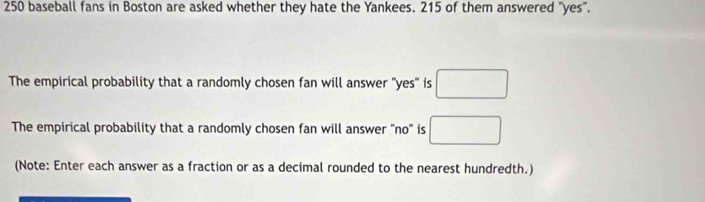 250 baseball fans in Boston are asked whether they hate the Yankees. 215 of them answered "yes”. 
The empirical probability that a randomly chosen fan will answer "yes" is □
The empirical probability that a randomly chosen fan will answer "no" is □
(Note: Enter each answer as a fraction or as a decimal rounded to the nearest hundredth.)