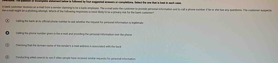 ections. The question or incomplete statement below is followed by four suggested answers or completions. Select the one that is best in each case.
A bank customer receives an e-mail from a sender claiming to be a bank employee. The e-mail asks the customer to provide personal information and to call a phone number if he or she has any questions. The customer suspects
the e-mail might be a phishing attempt. Which of the following responses is most likely to be a privacy risk for the bank customer?
A Calling the bank at its official phone number to ask whether the request for personal information is legitimate
Calling the phone number given in the e-mail and providing the personal information over the phone
C) Checking that the domain name of the sender's e-mail address is associated with the bank
D) Conducting aWeb search to see if other people have received similar requests for personal information