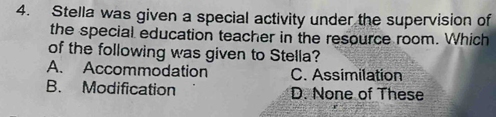 Stella was given a special activity under the supervision of
the special education teacher in the resource room. Which
of the following was given to Stella?
A. Accommodation C. Assimilation
B. Modification D. None of These