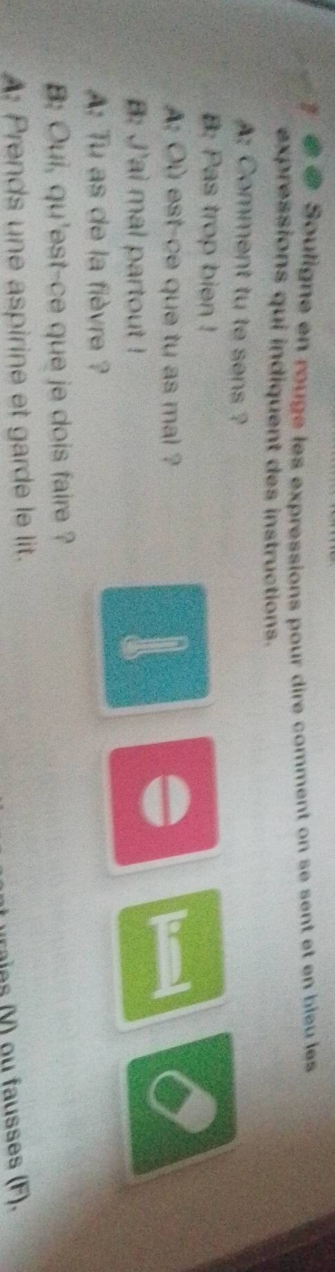 a 7 @ Souligne en rouge les expressions pour dire comment on se sent et en bieu les 
expressions qui indiquent des instructions. 
: Comment tu te sens ? 
B: Pas trop bien ! 
A: Où est-ce que tu as mai ? a 
B: J'ai mal partout ! 
un 
: Tu as de la fièvre ? 
B: Oui, qu'est-ce que je dois faire ? 
: Prends une aspirine et garde le lit. 
raie V ) ou fausses (F).