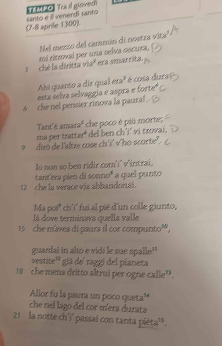 TEMPO. Tra il gloved 
santo e il venerd) santo 
(7-8 aprile 1300). 
Nel mezzo del cammin di nostra vita! 
mi ritrovai per una selva oscura,
3 ché la diritta via² era smarrita. 
Ahi quanto a dir qual era² è cosa dura? 
esta selva selvaggía e aspra e forte
6 che nel pensier rinova la paura! 
Tant'è amara² che poco è più morte; 
ma per trattaró del ben ch’í’ vi trovai, 
9 diró de l'altre cose ch'í' √ho scorte' . 
lo non so ben ridir com´i’ √intrai, 
tant'era pien di sonno³ a quel punto
12 che la verace vía abbandonaí. 
Ma poi' ch'í' fui al piè d'un colle giunto, 
là dove terminava quella valle
15 che m'avea di paura il cor compunto³, 
guardai in alto e vidi le sue spalle'' 
vestite'' già de' raggi del pianeta
18 che mena dritto altrui per ogne calle¹ , 
Allor fu la paura un poco queta¹ 
che nel lago del cor míera durata 
21 la notte ch'i' passai con tanta pièta³'.