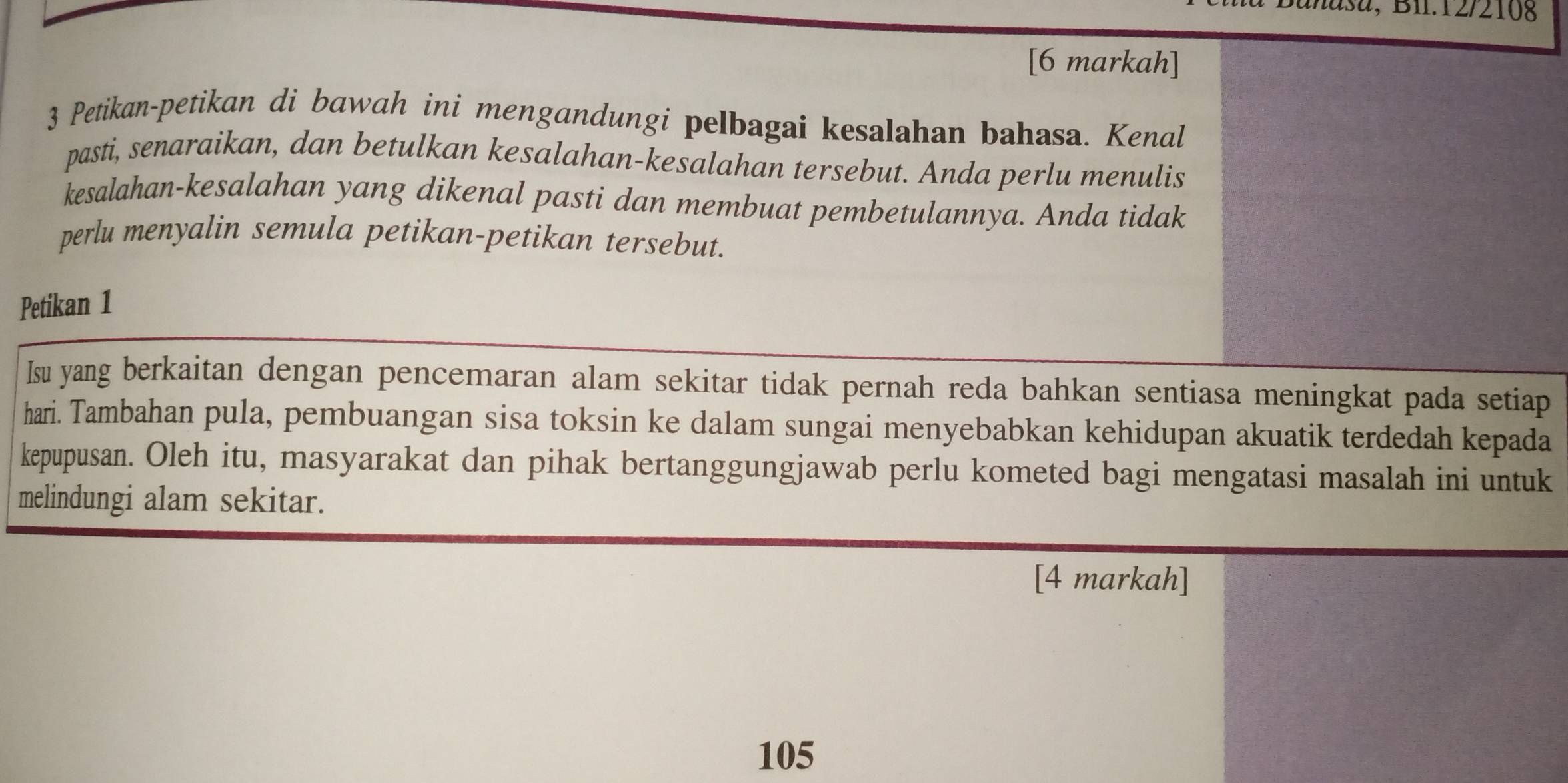 añasa, Bil.12/2108 
[6 markah] 
3 Petikan-petikan di bawah ini mengandungi pelbagai kesalahan bahasa. Kenal 
pasti, senaraikan, dan betulkan kesalahan-kesalahan tersebut. Anda perlu menulis 
kesalahan-kesalahan yang dikenal pasti dan membuat pembetulannya. Anda tidak 
perlu menyalin semula petikan-petikan tersebut. 
Petikan 1 
Isu yang berkaitan dengan pencemaran alam sekitar tidak pernah reda bahkan sentiasa meningkat pada setiap 
hari. Tambahan pula, pembuangan sisa toksin ke dalam sungai menyebabkan kehidupan akuatik terdedah kepada 
kepupusan. Oleh itu, masyarakat dan pihak bertanggungjawab perlu kometed bagi mengatasi masalah ini untuk 
melindungi alam sekitar. 
[4 markah]
105