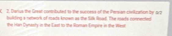 Darius the Great contributed to the success of the Persian civilization by 172
building a network of roads known as the Silk Road. The roads connected 
the Han Dymasty in the East to the Roman Empire in the West