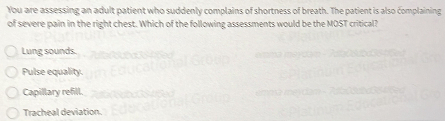 You are assessing an adult patient who suddenly complains of shortness of breath. The patient is also complaining
of severe pain in the right chest. Which of the following assessments would be the MOST critical?
Lung sounds.
Pulse equality.
Capillary refill.
Tracheal deviation.