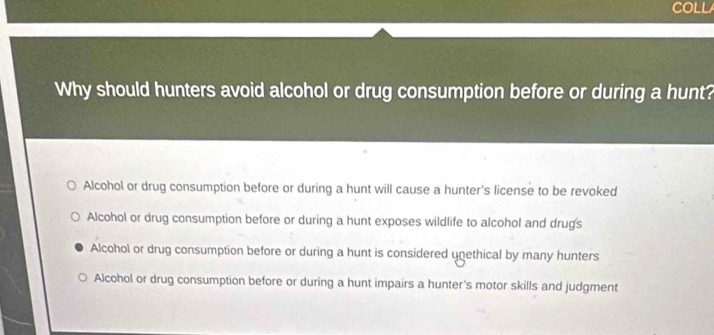 COLL
Why should hunters avoid alcohol or drug consumption before or during a hunt?
Alcohol or drug consumption before or during a hunt will cause a hunter's license to be revoked
Alcohol or drug consumption before or during a hunt exposes wildlife to alcohol and drugs
Alcohol or drug consumption before or during a hunt is considered unethical by many hunters
Alcohol or drug consumption before or during a hunt impairs a hunter's motor skills and judgment