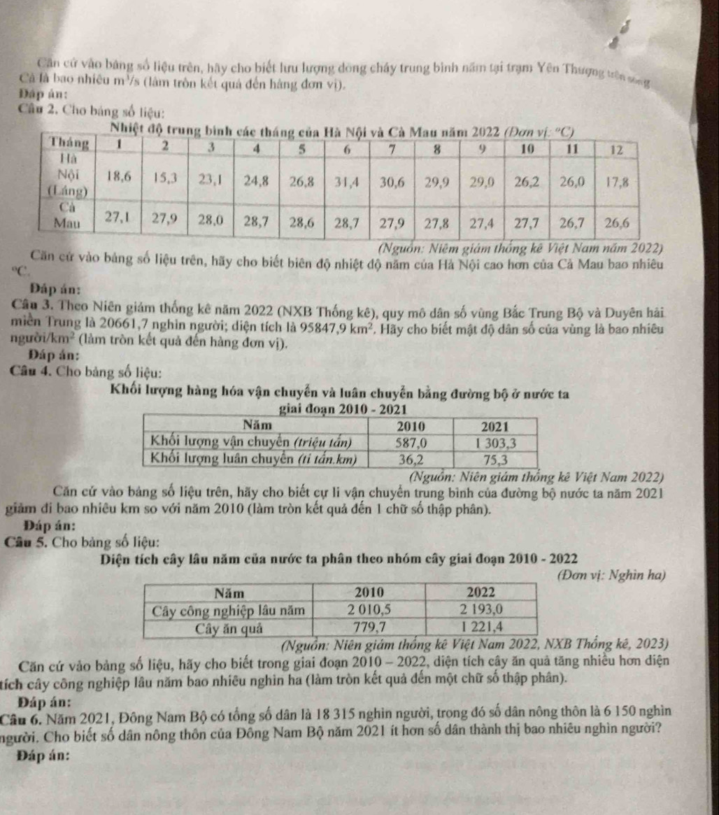 Cần cứ vào bảng số liệu trên, hãy cho biết lưu lượng dòng chây trung bình năm tại trạm Yên Thượng trên song
Cả là bao nhiêu m³/s (lâm tròn kết quả đến hàng đơn vị).
Đáp án:
Câu 2. Cho bảng số liệu:
(Nguồn: Niêm giám thống kê Việt Nam năm 2022)
Căn cử vào bảng số liệu trên, hãy cho biết biên độ nhiệt độ năm của Hà Nội cao hơn của Cả Mau bao nhiêu°C.
Đáp án:
Câu 3. Theo Niên giảm thống kê năm 2022 (NXB Thống kê), quy mô dân số vùng Bắc Trung Bộ và Duyên hải
miền Trung là 20661,7 nghin người; diện tích là 95847,9km^2 T. Hãy cho biết mật độ dân số của vùng là bao nhiêu
ng ubi/km^2 (làm tròn kết quả đến hàng đơn vị).
Đáp án:
Câu 4. Cho bảng số liệu:
Khối lượng hàng hóa vận chuyến và luân chuyển bằng đường bộ ở nước ta
(Nguồn: Niên giám thống kê Việt Nam 2022)
Căn cử vào bảng số liệu trên, hãy cho biết cự li vận chuyển trung bình của đường bộ nước ta năm 2021
giảm đi bao nhiêu km so với năm 2010 (làm tròn kết quả đến 1 chữ số thập phân).
Đáp án:
Câu 5. Cho bảng số liệu:
Diện tích cây lâu năm của nước ta phân theo nhóm cây giai đoạn 2010 - 2022
ơn vị: Nghìn ha)
(Nguồn: Niên giám thống kê Việt Nam 2022, NXB Thống kê, 2023)
Căn cứ vào bảng số liệu, hãy cho biết trong giai đoạn 2010 - 2022, diện tích cây ăn quả tăng nhiều hơn diện
tích cây công nghiệp lâu năm bao nhiêu nghìn ha (làm tròn kết quả đến một chữ số thập phân).
Đáp án:
Câu 6. Năm 2021, Đông Nam Bộ có tổng số dân là 18 315 nghìn người, trong đó số dân nông thôn là 6 150 nghìn
người, Cho biết số dân nông thôn của Đông Nam Bộ năm 2021 ít hơn số dân thành thị bao nhiêu nghìn người?
Đáp án: