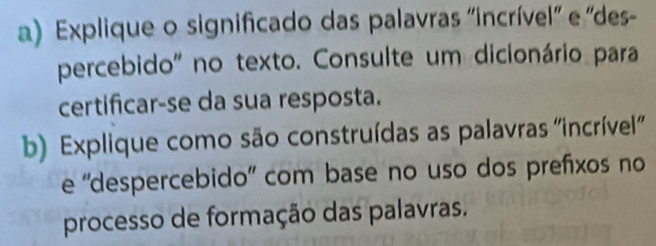 Explique o significado das palavras 'incrível'' e ''des- 
percebido" no texto. Consulte um dicionário para 
certificar-se da sua resposta. 
b) Explique como são construídas as palavras ''incrível' 
e 'despercebido' com base no uso dos prefixos no 
processo de formação das palavras.