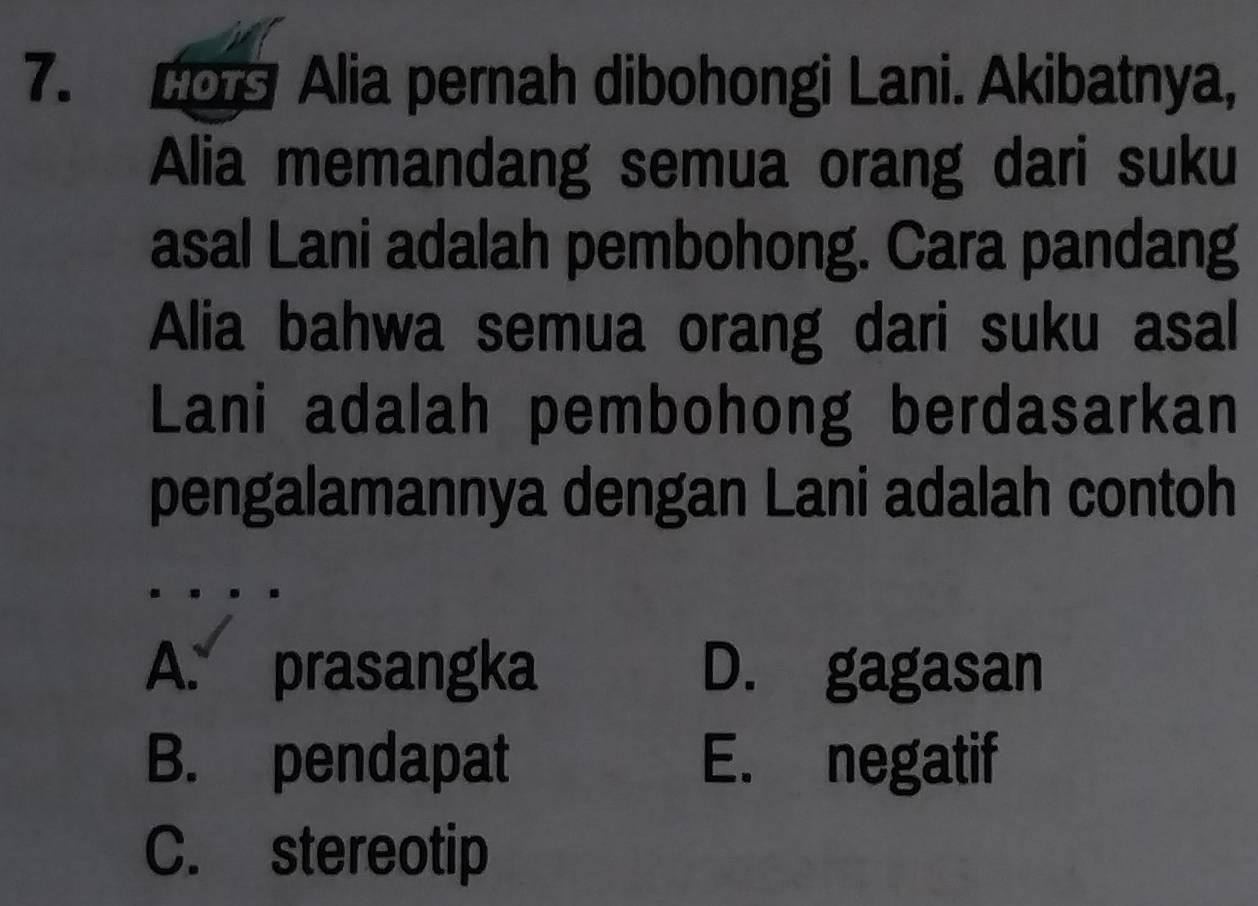 Lo Alia pernah dibohongi Lani. Akibatnya,
Alia memandang semua orang dari suku
asal Lani adalah pembohong. Cara pandang
Alia bahwa semua orang dari suku asal
Lani adalah pembohong berdasarkan
pengalamannya dengan Lani adalah contoh
A. prasangka D. gagasan
B. pendapat E. negatif
C. stereotip