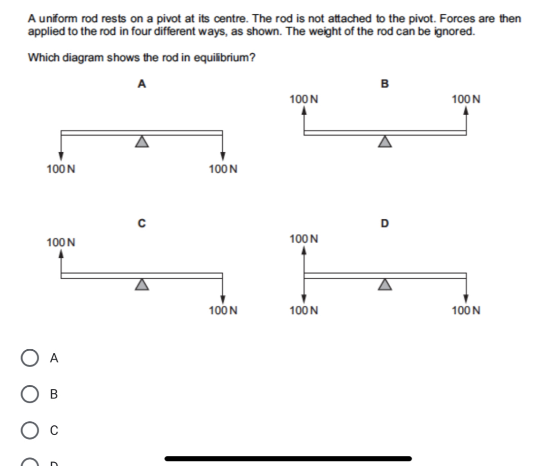 A uniform rod rests on a pivot at its centre. The rod is not attached to the pivot. Forces are then
applied to the rod in four different ways, as shown. The weight of the rod can be ignored.
Which diagram shows the rod in equilibrium?
A
A
B
C