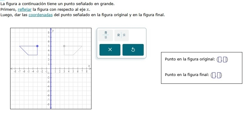 La figura a continuación tiene un punto señalado en grande. 
Primero, reflejar la figura con respecto al eje x. 
Luego, dar las coordenadas del punto señalado en la figura original y en la figura final.
 R/B  R 9
× 
Punto en la figura original: (□ ,□ )
Punto en la figura final: