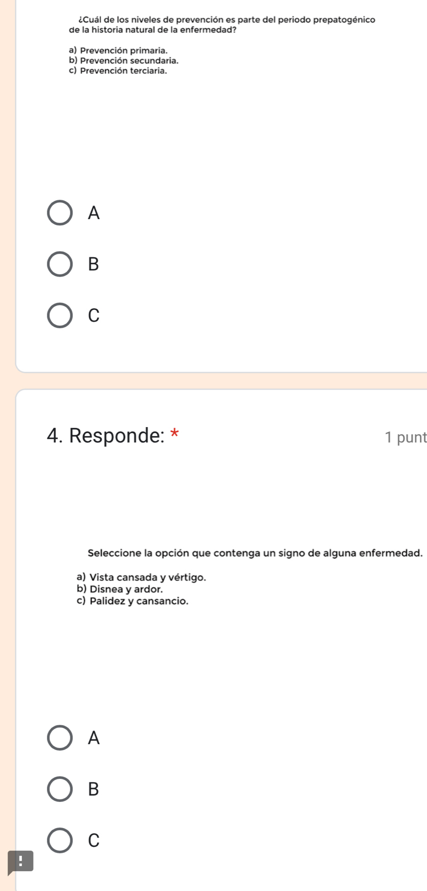 ¿Cuál de los niveles de prevención es parte del periodo prepatogénico
de la historia natural de la enfermedad?
a) Prevención primaria.
b) Prevención secundaria.
c) Prevención terciaria.
A
B
C
4. Responde: * 1 punt
Seleccione la opción que contenga un signo de alguna enfermedad.
a) Vista cansada y vértigo.
b) Disnea y ardor.
c) Palidez y cansancio.
A
B
C
!