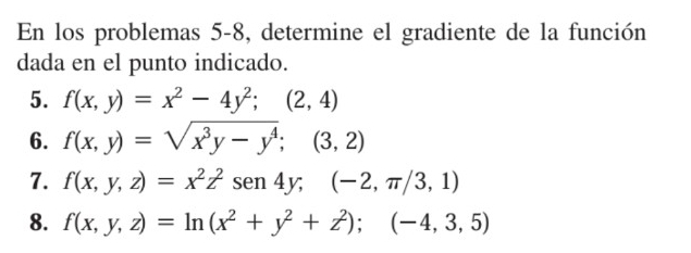 En los problemas 5-8, determine el gradiente de la función 
dada en el punto indicado. 
5. f(x,y)=x^2-4y^2;(2,4)
6. f(x,y)=sqrt(x^3y-y^4);(3,2)
7. f(x,y,z)=x^2z^2sen 4y;(-2,π /3,1)
8. f(x,y,z)=ln (x^2+y^2+z^2);(-4,3,5)