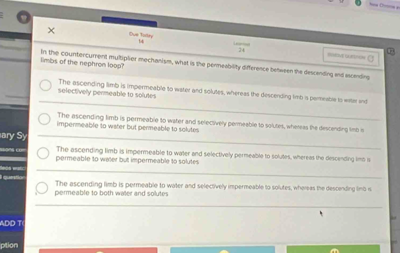 How Choms in
Due Todsy
× Leornost
14
24
RUMOVE CLSTON
limbs of the nephron loop?
In the countercurrent multiplier mechanism, what is the permeability difference between the descending and ascending
The ascending limb is impermeable to water and solutes, whereas the descending limb is permeable to water and
selectively permeable to solutes
The ascending limb is permeable to water and selectively permeable to solutes, whereas the descending limb is
impermeable to water but permeable to solutes
ary Sy
ons co The ascending limb is impermeable to water and selectively permeable to solutes, whereas the descending limb is
permeable to water but impermeable to solutes
deos watc!
question
The ascending limb is permeable to water and selectively impermeable to solutes, whereas the descending limb is
permeable to both water and solutes
ADD T
ption