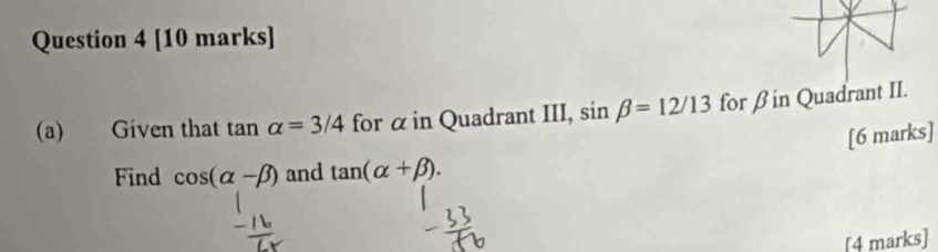 Given that tan alpha =3/4 for α in Quadrant III, sin beta =12/13 for β in Quadrant II. 
[6 marks] 
Find cos (alpha -beta ) and tan (alpha +beta ). 
[4 marks]