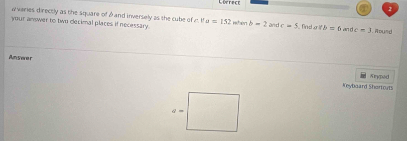 #varies directly as the square of b and inversely as the cube of c. If a=152 when b=2 and c=5 , find aif b=6 and c=3
your answer to two decimal places if necessary. . Round
Answer
Keypad
Keyboard Shortcuts