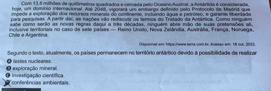 Com 13,6 milhões de quilômetros quadrados e cercada pelo Oceano Austral, a Antártida é considerada,
hoje, um domínio internacional. Até 2048, vigorará um embargo definido pelo Protocolo de Madrid que
impede a exploração dos recursos minerais do continente, incluindo água e petróleo, e garante liberdade
para pesquisas. A partir daí, as nações vão rediscutir os termos do Tratado da Antártica. Como ninguém
sabe como serão as novas regras daqui a três décadas, ninguém abre mão de suas pretensões ali,
inclusive territoriais no caso de sete países — Reino Unido, Nova Zelândia, Austrália, França, Noruega,
Chile e Argentina.
Disponível em: https://www.terra.com.br. Acesso em: 18 out. 2022.
Segundo o texto, atualmente, os países permanecem no território antártico devido à possibilidade de realizar
A testes nucleares.
exploração mineral.
O investigação científica.
conferências ambientais.